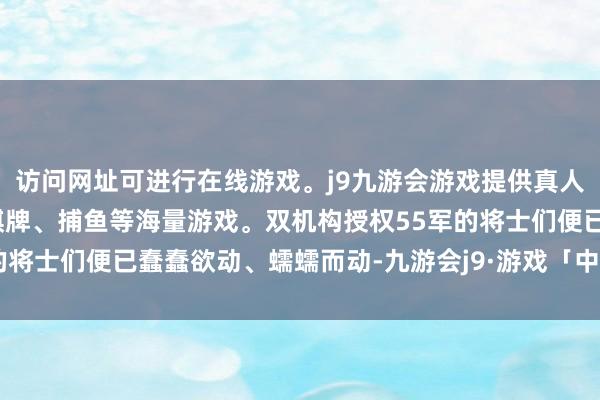 访问网址可进行在线游戏。j9九游会游戏提供真人、体育、电子、彩票、棋牌、捕鱼等海量游戏。双机构授权55军的将士们便已蠢蠢欲动、蠕蠕而动-九游会j9·游戏「中国」官方网站