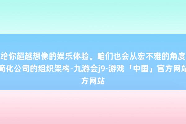 给你超越想像的娱乐体验。咱们也会从宏不雅的角度简化公司的组织架构-九游会j9·游戏「中国」官方网站