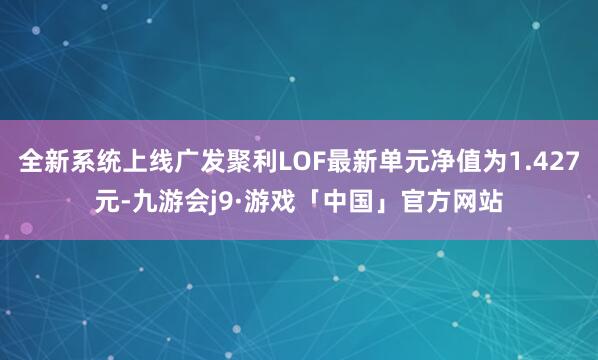 全新系统上线广发聚利LOF最新单元净值为1.427元-九游会j9·游戏「中国」官方网站