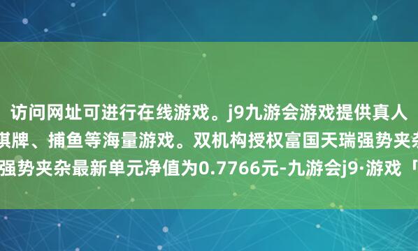 访问网址可进行在线游戏。j9九游会游戏提供真人、体育、电子、彩票、棋牌、捕鱼等海量游戏。双机构授权富国天瑞强势夹杂最新单元净值为0.7766元-九游会j9·游戏「中国」官方网站