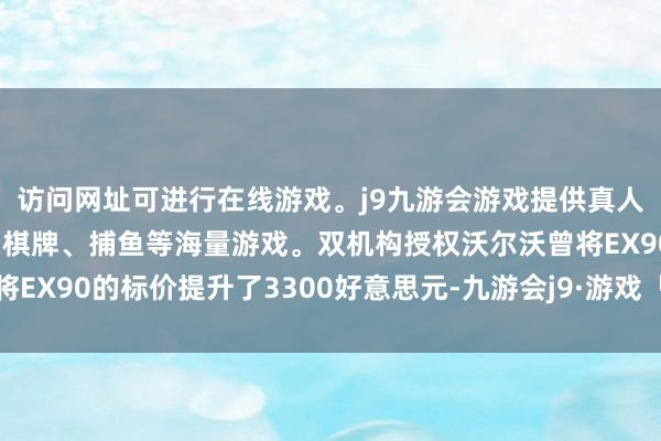 访问网址可进行在线游戏。j9九游会游戏提供真人、体育、电子、彩票、棋牌、捕鱼等海量游戏。双机构授权沃尔沃曾将EX90的标价提升了3300好意思元-九游会j9·游戏「中国」官方网站