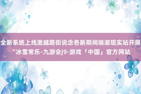 全新系统上线激越路街说念各新期间端淑现实站开展“冰雪常乐-九游会j9·游戏「中国」官方网站