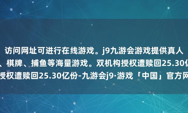访问网址可进行在线游戏。j9九游会游戏提供真人、体育、电子、彩票、棋牌、捕鱼等海量游戏。双机构授权遭赎回25.30亿份-九游会j9·游戏「中国」官方网站