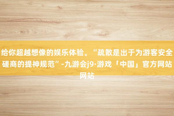 给你超越想像的娱乐体验。“疏散是出于为游客安全磋商的提神规范”-九游会j9·游戏「中国」官方网站