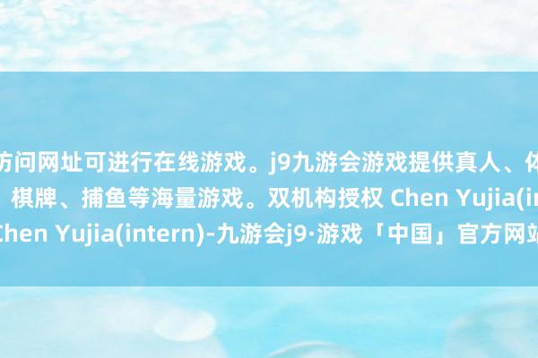 访问网址可进行在线游戏。j9九游会游戏提供真人、体育、电子、彩票、棋牌、捕鱼等海量游戏。双机构授权 Chen Yujia(intern)-九游会j9·游戏「中国」官方网站