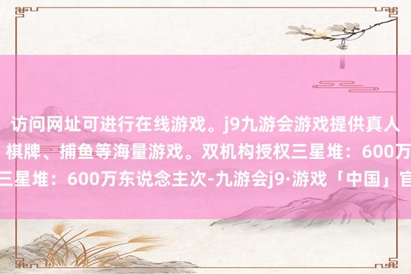 访问网址可进行在线游戏。j9九游会游戏提供真人、体育、电子、彩票、棋牌、捕鱼等海量游戏。双机构授权三星堆：600万东说念主次-九游会j9·游戏「中国」官方网站