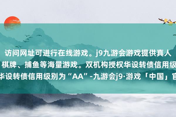 访问网址可进行在线游戏。j9九游会游戏提供真人、体育、电子、彩票、棋牌、捕鱼等海量游戏。双机构授权华设转债信用级别为“AA”-九游会j9·游戏「中国」官方网站