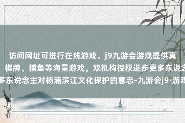 访问网址可进行在线游戏。j9九游会游戏提供真人、体育、电子、彩票、棋牌、捕鱼等海量游戏。双机构授权进步更多东说念主对杨浦滨江文化保护的意志-九游会j9·游戏「中国」官方网站