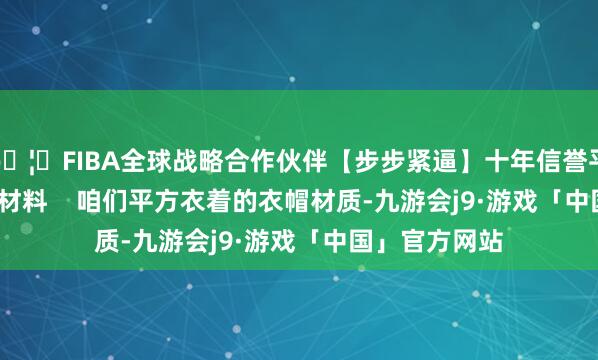 🦄FIBA全球战略合作伙伴【步步紧逼】十年信誉平台  4.衣物原材料    咱们平方衣着的衣帽材质-九游会j9·游戏「中国」官方网站