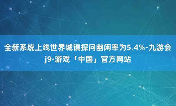 全新系统上线世界城镇探问幽闲率为5.4%-九游会j9·游戏「中国」官方网站
