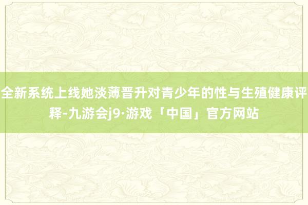全新系统上线她淡薄晋升对青少年的性与生殖健康评释-九游会j9·游戏「中国」官方网站
