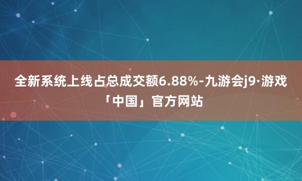 全新系统上线占总成交额6.88%-九游会j9·游戏「中国」官方网站