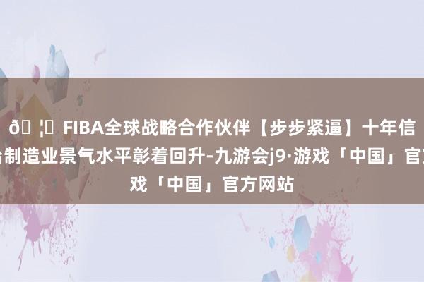 🦄FIBA全球战略合作伙伴【步步紧逼】十年信誉平台制造业景气水平彰着回升-九游会j9·游戏「中国」官方网站