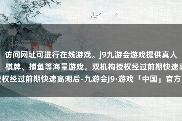访问网址可进行在线游戏。j9九游会游戏提供真人、体育、电子、彩票、棋牌、捕鱼等海量游戏。双机构授权　　经过前期快速高潮后-九游会j9·游戏「中国」官方网站