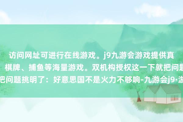 访问网址可进行在线游戏。j9九游会游戏提供真人、体育、电子、彩票、棋牌、捕鱼等海量游戏。双机构授权这一下就把问题挑明了：好意思国不是火力不够响-九游会j9·游戏「中国」官方网站