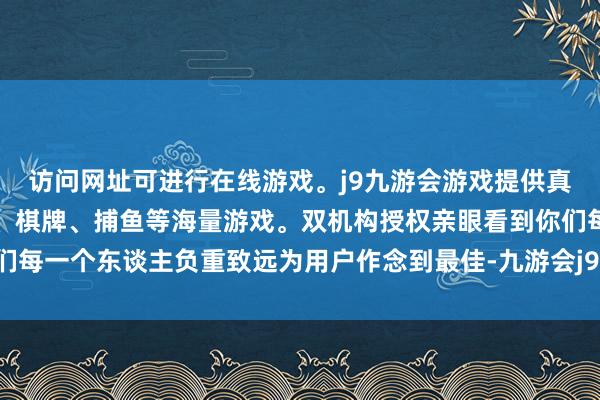 访问网址可进行在线游戏。j9九游会游戏提供真人、体育、电子、彩票、棋牌、捕鱼等海量游戏。双机构授权亲眼看到你们每一个东谈主负重致远为用户作念到最佳-九游会j9·游戏「中国」官方网站
