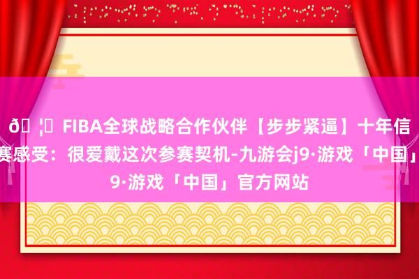 🦄FIBA全球战略合作伙伴【步步紧逼】十年信誉平台参赛感受：很爱戴这次参赛契机-九游会j9·游戏「中国」官方网站