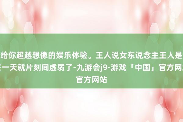 给你超越想像的娱乐体验。王人说女东说念主王人是在一天就片刻间虚弱了-九游会j9·游戏「中国」官方网站