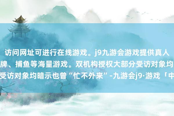 访问网址可进行在线游戏。j9九游会游戏提供真人、体育、电子、彩票、棋牌、捕鱼等海量游戏。双机构授权大部分受访对象均暗示也曾“忙不外来”-九游会j9·游戏「中国」官方网站