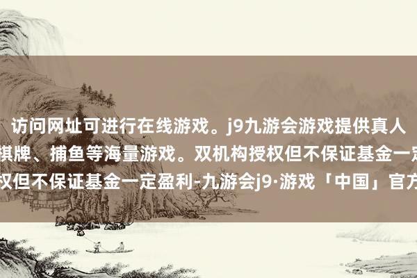访问网址可进行在线游戏。j9九游会游戏提供真人、体育、电子、彩票、棋牌、捕鱼等海量游戏。双机构授权但不保证基金一定盈利-九游会j9·游戏「中国」官方网站