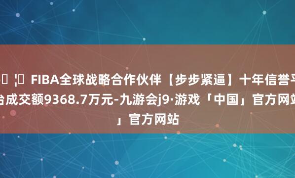 🦄FIBA全球战略合作伙伴【步步紧逼】十年信誉平台成交额9368.7万元-九游会j9·游戏「中国」官方网站