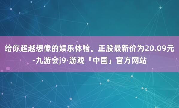 给你超越想像的娱乐体验。正股最新价为20.09元-九游会j9·游戏「中国」官方网站