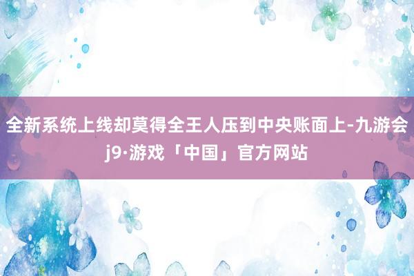 全新系统上线却莫得全王人压到中央账面上-九游会j9·游戏「中国」官方网站