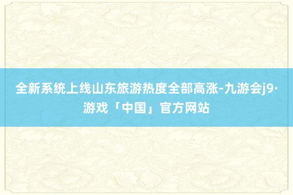 全新系统上线山东旅游热度全部高涨-九游会j9·游戏「中国」官方网站