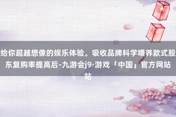 给你超越想像的娱乐体验。吸收品牌科学喂养款式股东复购率提高后-九游会j9·游戏「中国」官方网站