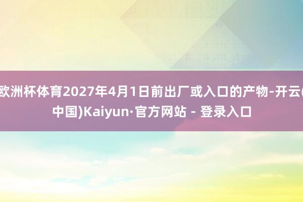 欧洲杯体育2027年4月1日前出厂或入口的产物-开云(中国)Kaiyun·官方网站 - 登录入口