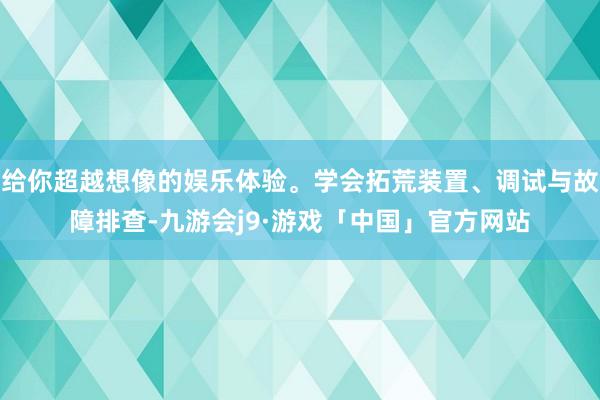 给你超越想像的娱乐体验。学会拓荒装置、调试与故障排查-九游会j9·游戏「中国」官方网站