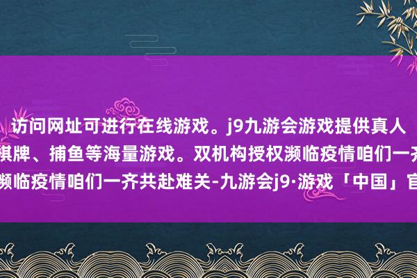 访问网址可进行在线游戏。j9九游会游戏提供真人、体育、电子、彩票、棋牌、捕鱼等海量游戏。双机构授权濒临疫情咱们一齐共赴难关-九游会j9·游戏「中国」官方网站