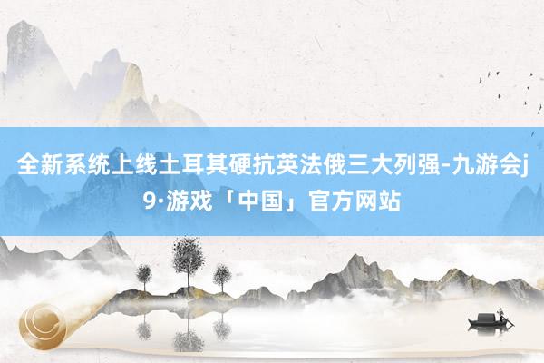 全新系统上线土耳其硬抗英法俄三大列强-九游会j9·游戏「中国」官方网站