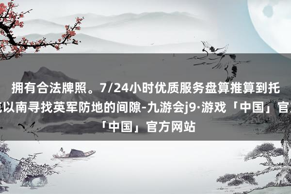 拥有合法牌照。7/24小时优质服务盘算推算到托布鲁克以南寻找英军防地的间隙-九游会j9·游戏「中国」官方网站