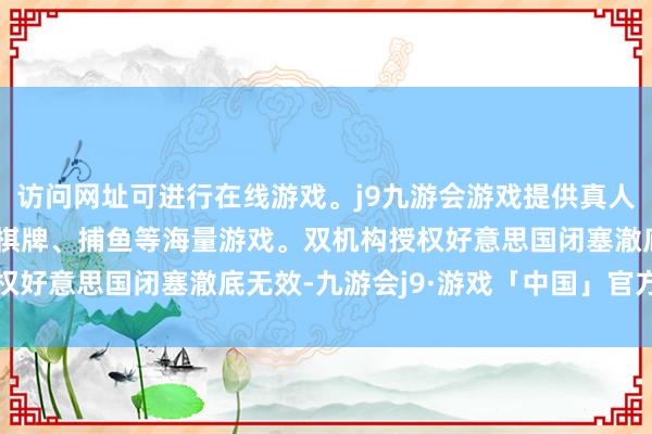 访问网址可进行在线游戏。j9九游会游戏提供真人、体育、电子、彩票、棋牌、捕鱼等海量游戏。双机构授权好意思国闭塞澈底无效-九游会j9·游戏「中国」官方网站