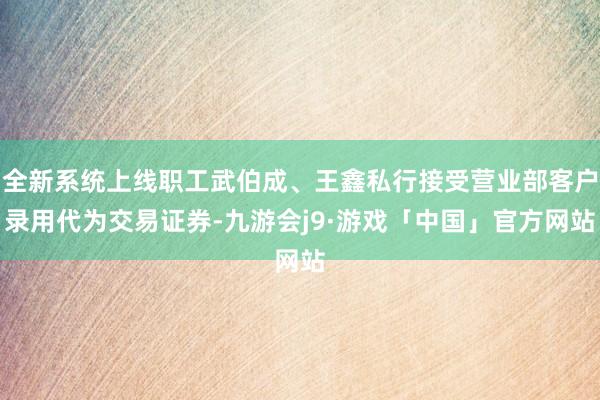 全新系统上线职工武伯成、王鑫私行接受营业部客户录用代为交易证券-九游会j9·游戏「中国」官方网站