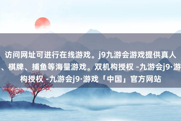 访问网址可进行在线游戏。j9九游会游戏提供真人、体育、电子、彩票、棋牌、捕鱼等海量游戏。双机构授权 -九游会j9·游戏「中国」官方网站