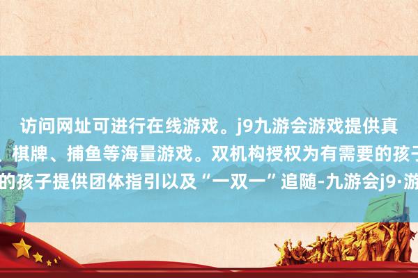 访问网址可进行在线游戏。j9九游会游戏提供真人、体育、电子、彩票、棋牌、捕鱼等海量游戏。双机构授权为有需要的孩子提供团体指引以及“一双一”追随-九游会j9·游戏「中国」官方网站