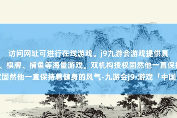 访问网址可进行在线游戏。j9九游会游戏提供真人、体育、电子、彩票、棋牌、捕鱼等海量游戏。双机构授权固然他一直保持着健身的风气-九游会j9·游戏「中国」官方网站