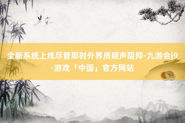 全新系统上线尽管那时外界质疑声阻抑-九游会j9·游戏「中国」官方网站