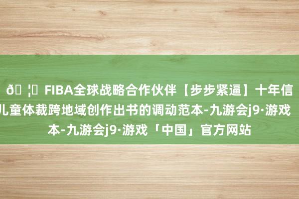 🦄FIBA全球战略合作伙伴【步步紧逼】十年信誉平台兑现中国儿童体裁跨地域创作出书的调动范本-九游会j9·游戏「中国」官方网站