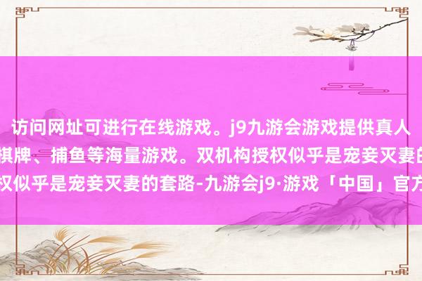 访问网址可进行在线游戏。j9九游会游戏提供真人、体育、电子、彩票、棋牌、捕鱼等海量游戏。双机构授权似乎是宠妾灭妻的套路-九游会j9·游戏「中国」官方网站
