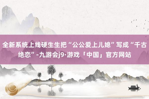全新系统上线硬生生把“公公爱上儿媳”写成“千古绝恋”-九游会j9·游戏「中国」官方网站