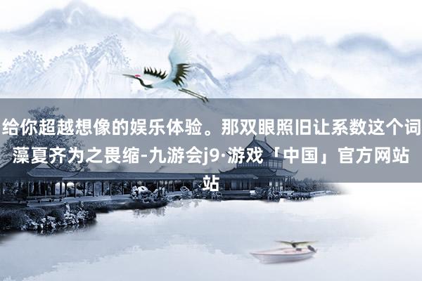 给你超越想像的娱乐体验。那双眼照旧让系数这个词藻夏齐为之畏缩-九游会j9·游戏「中国」官方网站