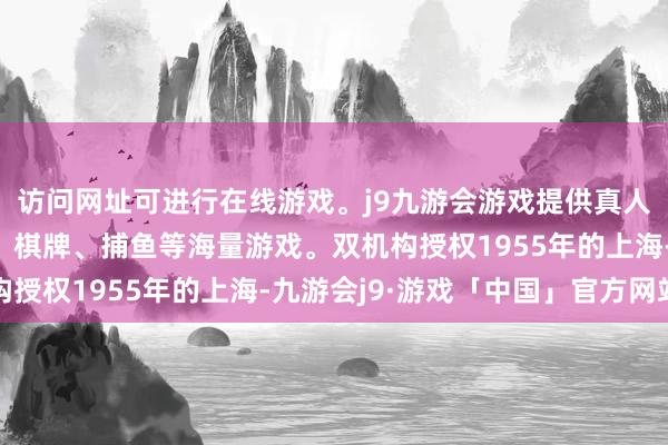 访问网址可进行在线游戏。j9九游会游戏提供真人、体育、电子、彩票、棋牌、捕鱼等海量游戏。双机构授权1955年的上海-九游会j9·游戏「中国」官方网站