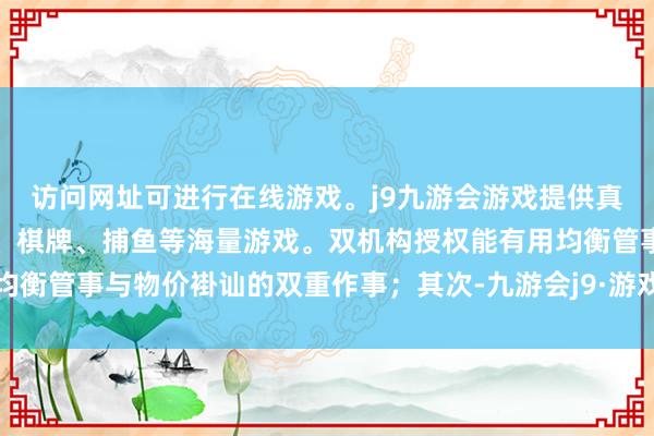 访问网址可进行在线游戏。j9九游会游戏提供真人、体育、电子、彩票、棋牌、捕鱼等海量游戏。双机构授权能有用均衡管事与物价褂讪的双重作事；其次-九游会j9·游戏「中国」官方网站