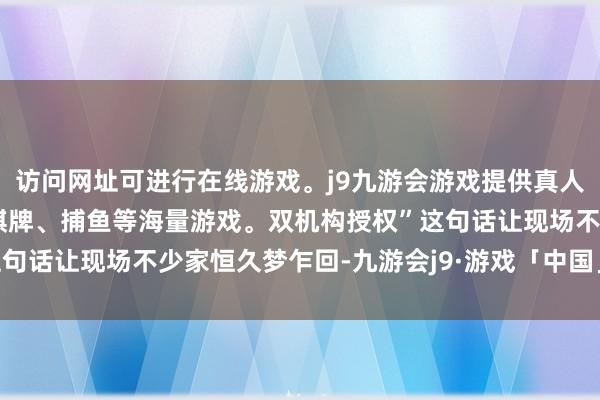 访问网址可进行在线游戏。j9九游会游戏提供真人、体育、电子、彩票、棋牌、捕鱼等海量游戏。双机构授权”这句话让现场不少家恒久梦乍回-九游会j9·游戏「中国」官方网站