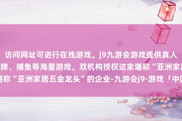 访问网址可进行在线游戏。j9九游会游戏提供真人、体育、电子、彩票、棋牌、捕鱼等海量游戏。双机构授权这家堪称“亚洲家居五金龙头”的企业-九游会j9·游戏「中国」官方网站