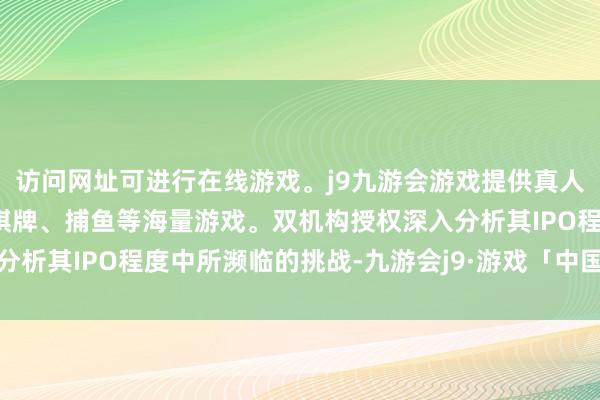 访问网址可进行在线游戏。j9九游会游戏提供真人、体育、电子、彩票、棋牌、捕鱼等海量游戏。双机构授权深入分析其IPO程度中所濒临的挑战-九游会j9·游戏「中国」官方网站