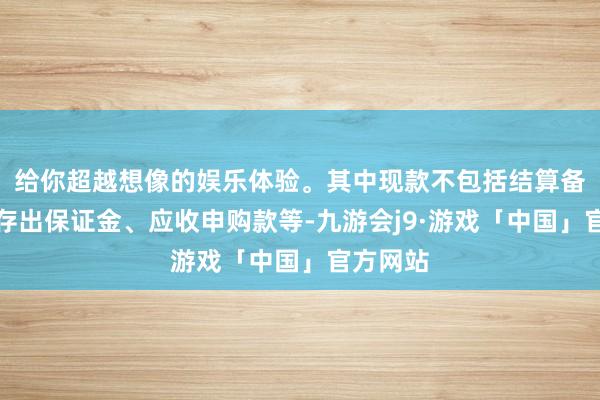给你超越想像的娱乐体验。其中现款不包括结算备付金、存出保证金、应收申购款等-九游会j9·游戏「中国」官方网站